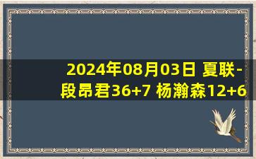 2024年08月03日 夏联-段昂君36+7 杨瀚森12+6+6 王哲林14+23 青岛力克上海